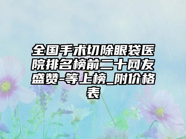 全国手术切除眼袋医院排名榜前二十网友盛赞-等上榜_附价格表