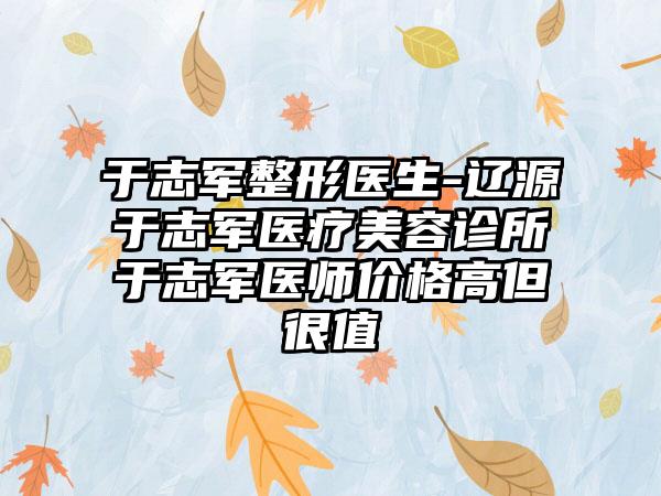 于志军整形医生-辽源于志军医疗美容诊所于志军医师价格高但很值