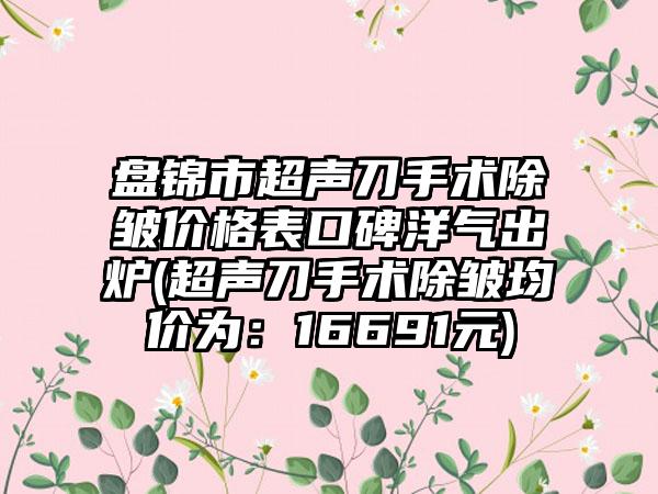 盘锦市超声刀手术除皱价格表口碑洋气出炉(超声刀手术除皱均价为：16691元)