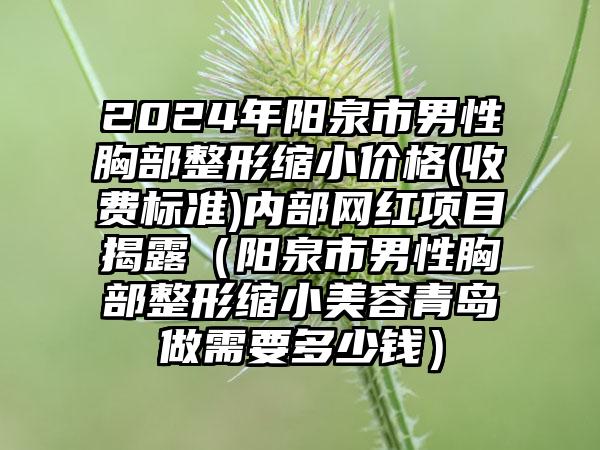 2024年阳泉市男性胸部整形缩小价格(收费标准)内部网红项目揭露（阳泉市男性胸部整形缩小美容青岛做需要多少钱）