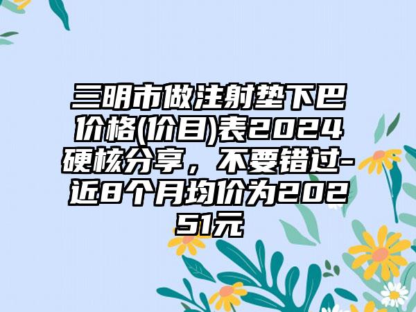 三明市做注射垫下巴价格(价目)表2024硬核分享，不要错过-近8个月均价为20251元