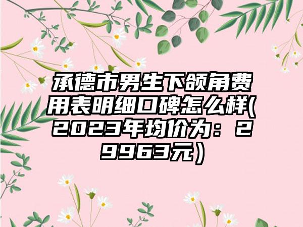 承德市男生下颌角费用表明细口碑怎么样(2023年均价为：29963元）