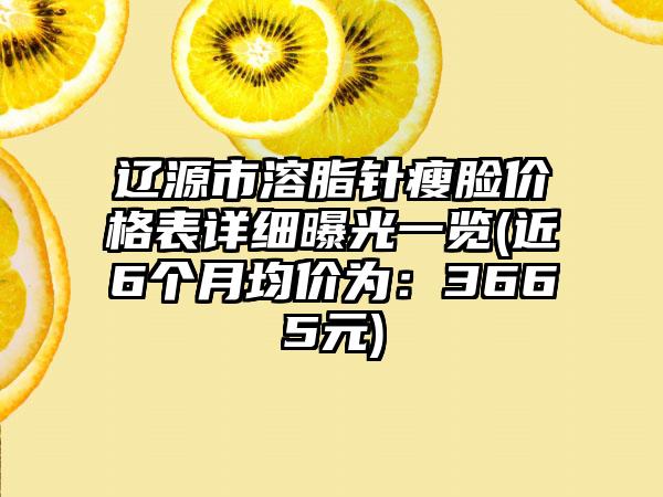 辽源市溶脂针瘦脸价格表详细曝光一览(近6个月均价为：3665元)