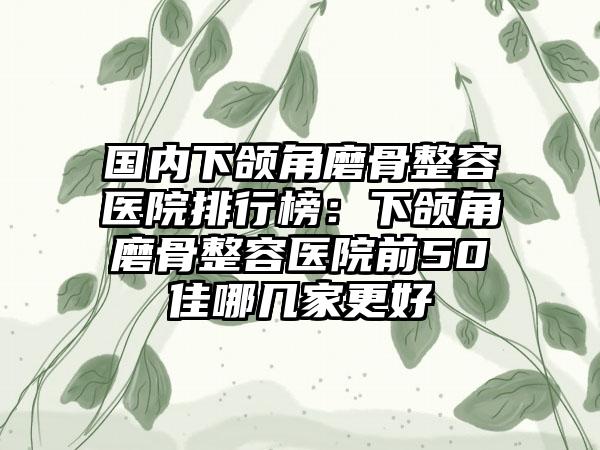 国内下颌角磨骨整容医院排行榜：下颌角磨骨整容医院前50佳哪几家更好