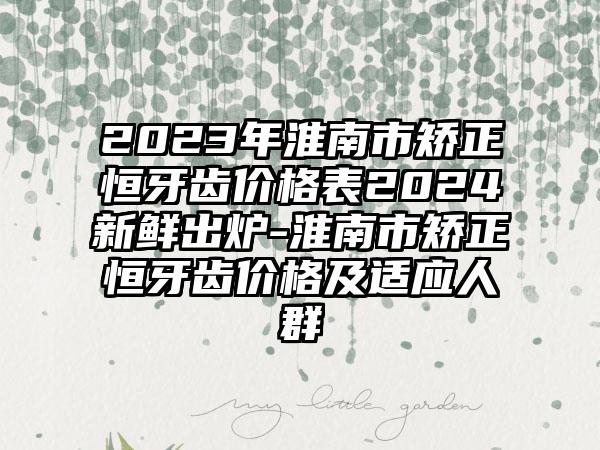 2023年淮南市矫正恒牙齿价格表2024新鲜出炉-淮南市矫正恒牙齿价格及适应人群