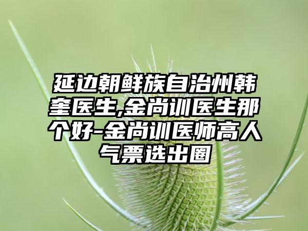 延边朝鲜族自治州韩奎医生,金尚训医生那个好-金尚训医师高人气票选出圈