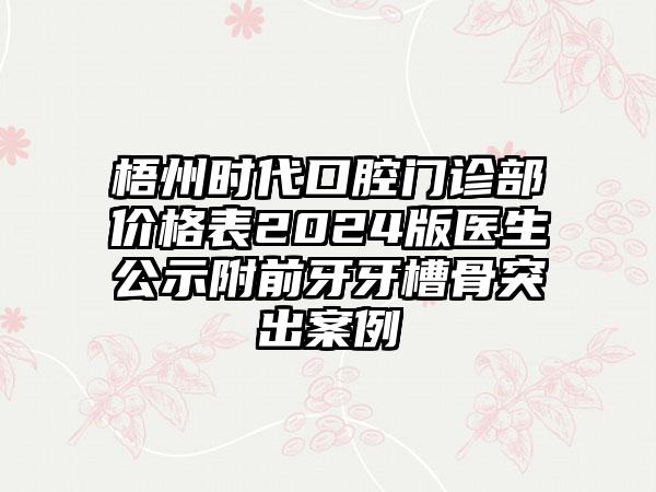 梧州时代口腔门诊部价格表2024版医生公示附前牙牙槽骨突出案例