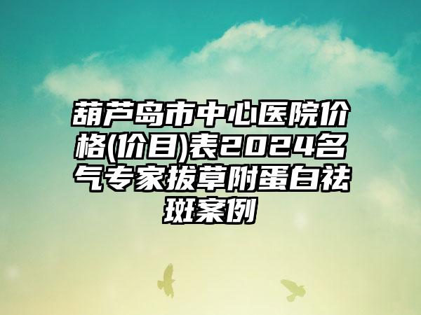 葫芦岛市中心医院价格(价目)表2024名气专家拔草附蛋白祛斑案例