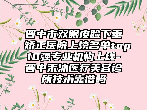 晋中市双眼皮睑下垂矫正医院上榜名单top10强专业机构上线-晋中禾沐医疗美容诊所技术靠谱吗