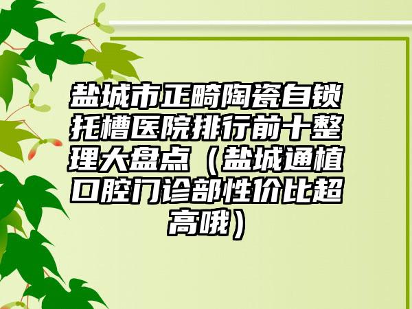 盐城市正畸陶瓷自锁托槽医院排行前十整理大盘点（盐城通植口腔门诊部性价比超高哦）