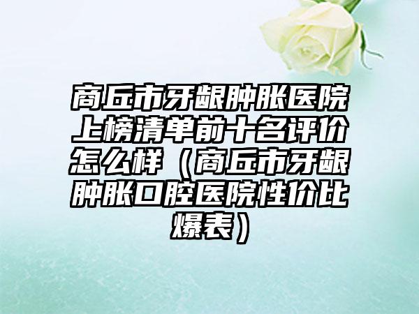 商丘市牙龈肿胀医院上榜清单前十名评价怎么样（商丘市牙龈肿胀口腔医院性价比爆表）