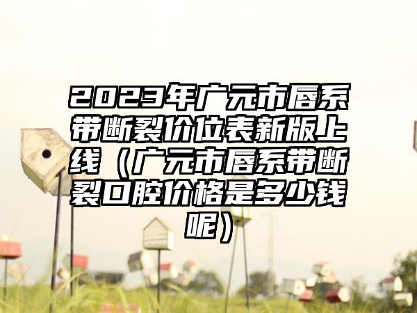 2023年广元市唇系带断裂价位表新版上线（广元市唇系带断裂口腔价格是多少钱呢）