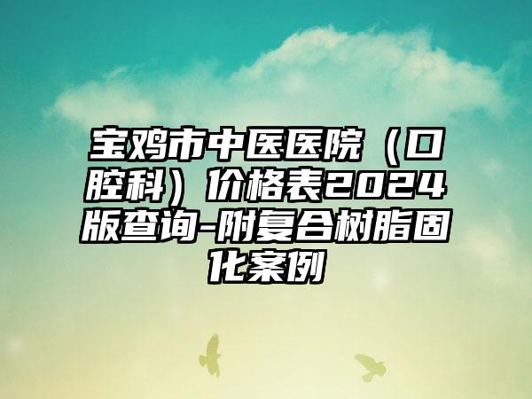 宝鸡市中医医院（口腔科）价格表2024版查询-附复合树脂固化案例