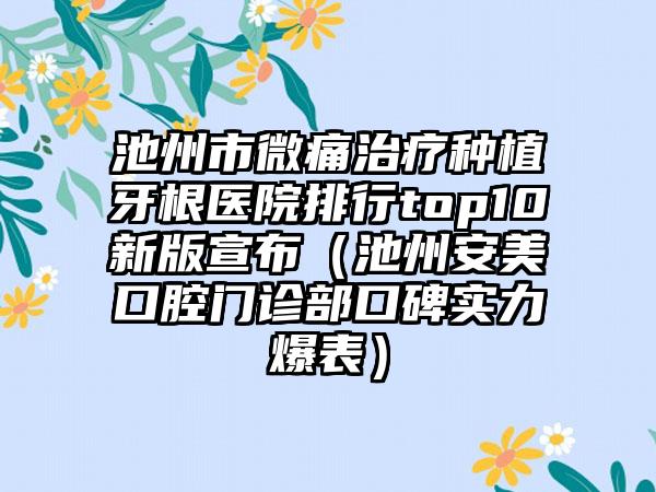 池州市微痛治疗种植牙根医院排行top10新版宣布（池州安美口腔门诊部口碑实力爆表）