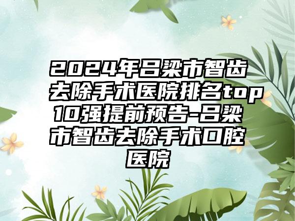 2024年吕梁市智齿去除手术医院排名top10强提前预告-吕梁市智齿去除手术口腔医院