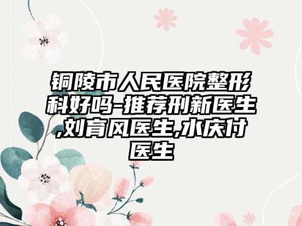 铜陵市人民医院整形科好吗-推荐刑新医生,刘育风医生,水庆付医生