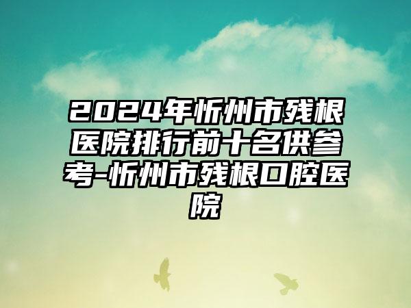 2024年忻州市残根医院排行前十名供参考-忻州市残根口腔医院