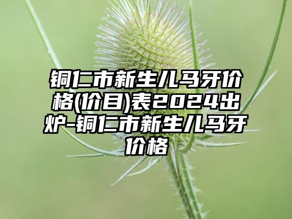 铜仁市新生儿马牙价格(价目)表2024出炉-铜仁市新生儿马牙价格