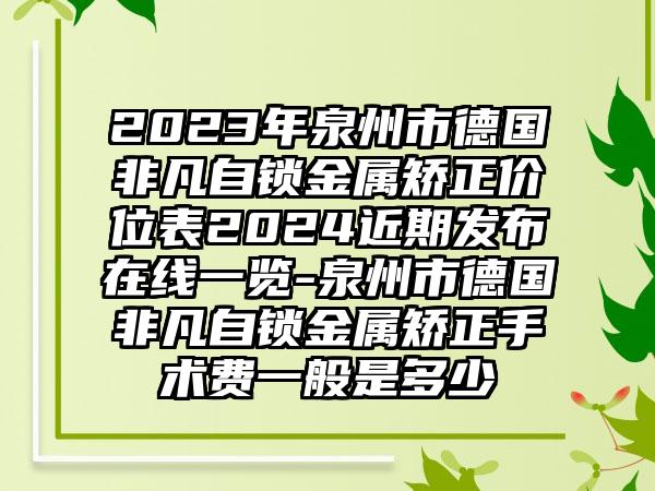 2023年泉州市德国非凡自锁金属矫正价位表2024近期发布在线一览-泉州市德国非凡自锁金属矫正手术费一般是多少