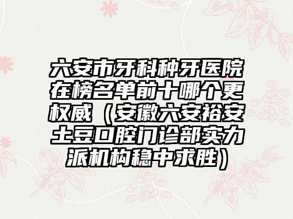 六安市牙科种牙医院在榜名单前十哪个更权威（安徽六安裕安土豆口腔门诊部实力派机构稳中求胜）