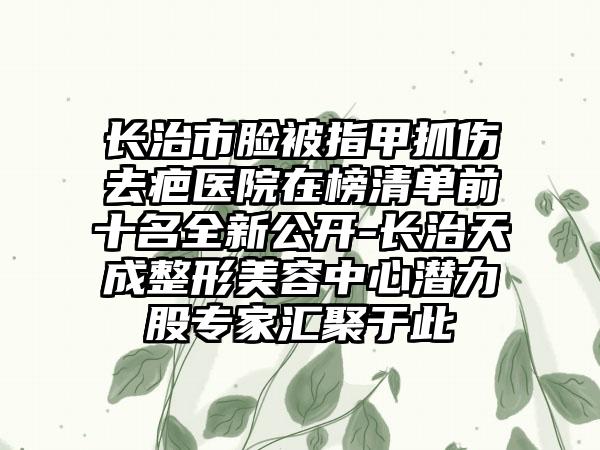 长治市脸被指甲抓伤去疤医院在榜清单前十名全新公开-长治天成整形美容中心潜力股专家汇聚于此