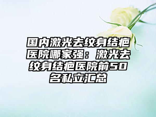 国内激光去纹身结疤医院哪家强：激光去纹身结疤医院前50名私立汇总