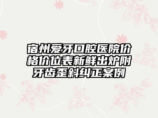 宿州爱牙口腔医院价格价位表新鲜出炉附牙齿歪斜纠正案例