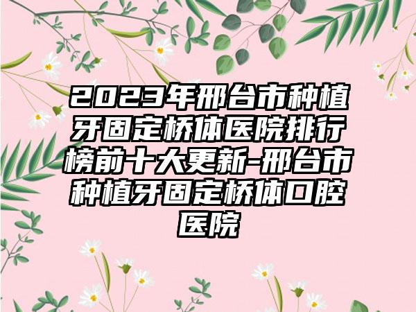 2023年邢台市种植牙固定桥体医院排行榜前十大更新-邢台市种植牙固定桥体口腔医院