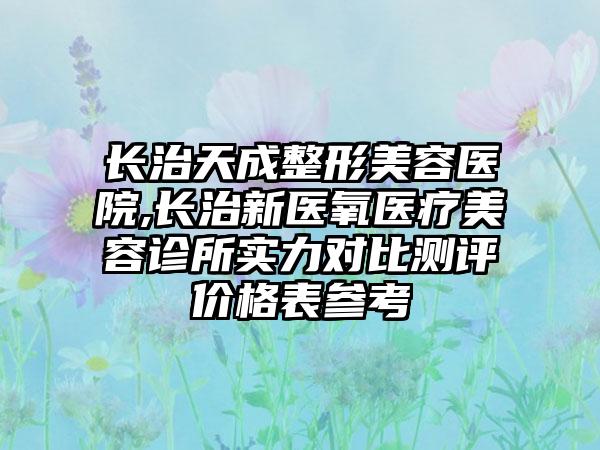 长治天成整形美容医院,长治新医氧医疗美容诊所实力对比测评价格表参考