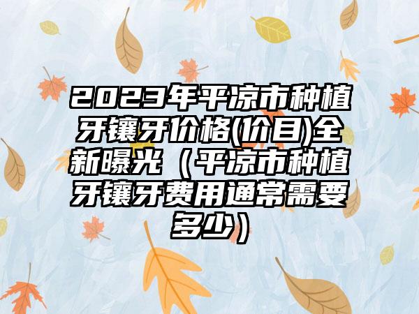 2023年平凉市种植牙镶牙价格(价目)全新曝光（平凉市种植牙镶牙费用通常需要多少）