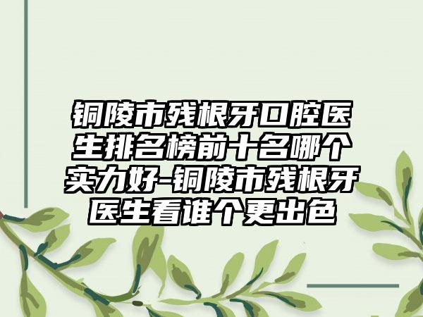 铜陵市残根牙口腔医生排名榜前十名哪个实力好-铜陵市残根牙医生看谁个更出色