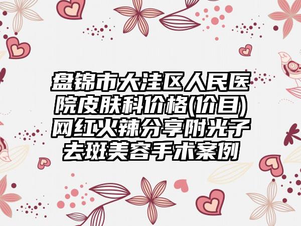 盘锦市大洼区人民医院皮肤科价格(价目)网红火辣分享附光子去斑美容手术案例