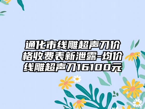 通化市线雕超声刀价格收费表新泄露-均价线雕超声刀16100元