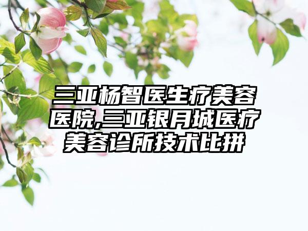 三亚杨智医生疗美容医院,三亚银月城医疗美容诊所技术比拼