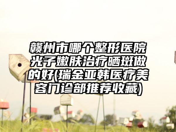 赣州市哪个整形医院光子嫩肤治疗晒斑做的好(瑞金亚韩医疗美容门诊部推荐收藏)