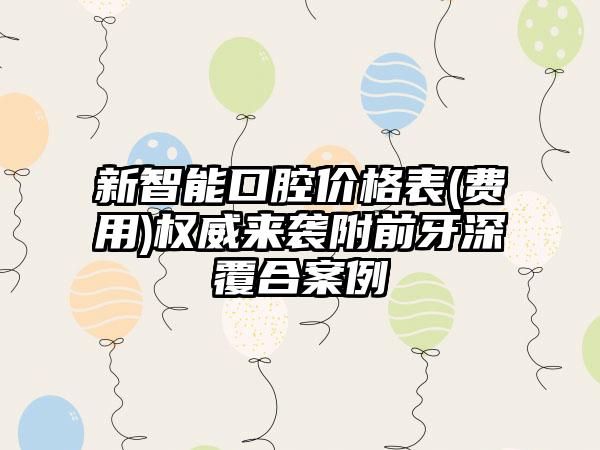 新智能口腔价格表(费用)权威来袭附前牙深覆合案例