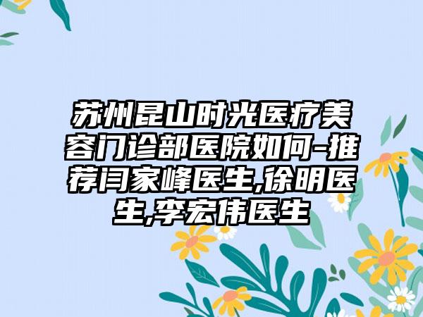 苏州昆山时光医疗美容门诊部医院如何-推荐闫家峰医生,徐明医生,李宏伟医生