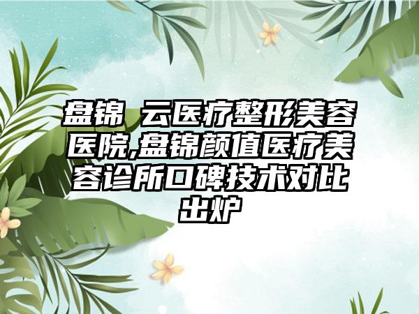 盘锦琇云医疗整形美容医院,盘锦颜值医疗美容诊所口碑技术对比出炉