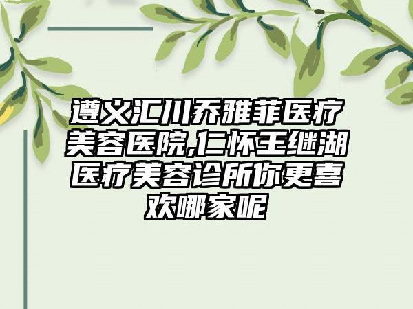 遵义汇川乔雅菲医疗美容医院,仁怀王继湖医疗美容诊所你更喜欢哪家呢