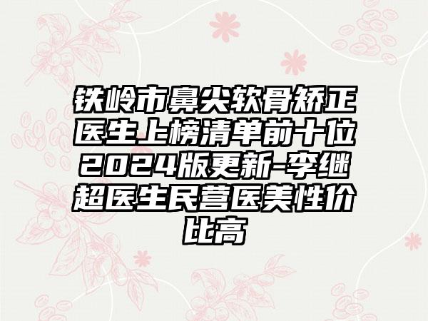 铁岭市鼻尖软骨矫正医生上榜清单前十位2024版更新-李继超医生民营医美性价比高