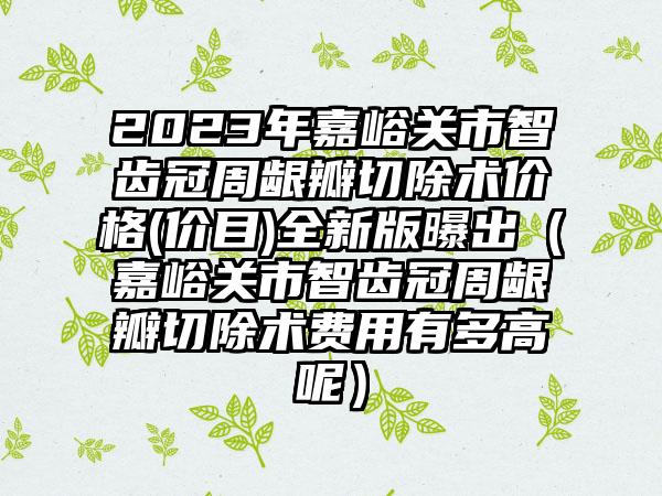 2023年嘉峪关市智齿冠周龈瓣切除术价格(价目)全新版曝出（嘉峪关市智齿冠周龈瓣切除术费用有多高呢）