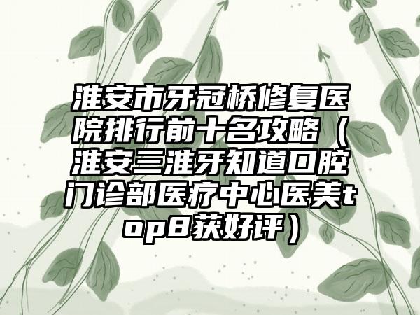 淮安市牙冠桥修复医院排行前十名攻略（淮安三淮牙知道口腔门诊部医疗中心医美top8获好评）