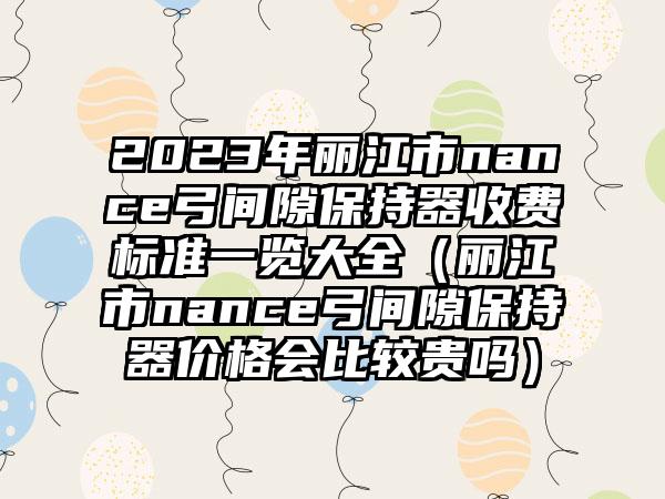 2023年丽江市nance弓间隙保持器收费标准一览大全（丽江市nance弓间隙保持器价格会比较贵吗）