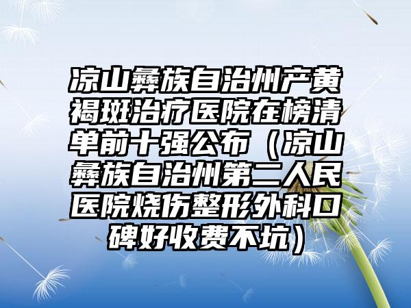 凉山彝族自治州产黄褐斑治疗医院在榜清单前十强公布（凉山彝族自治州第二人民医院烧伤整形外科口碑好收费不坑）