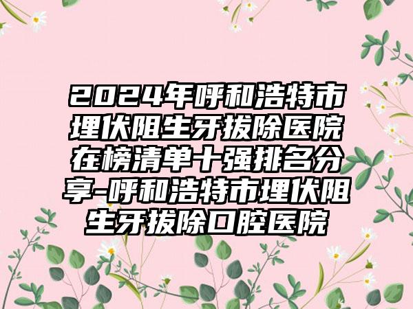 2024年呼和浩特市埋伏阻生牙拔除医院在榜清单十强排名分享-呼和浩特市埋伏阻生牙拔除口腔医院