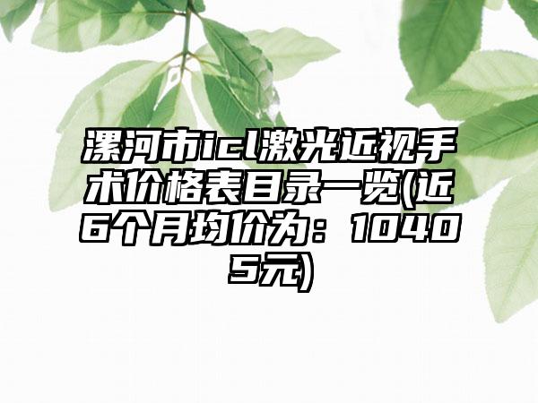 漯河市icl激光近视手术价格表目录一览(近6个月均价为：10405元)