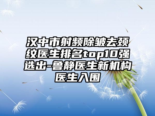 汉中市射频除皱去颈纹医生排名top10强选出-鲁静医生新机构医生入围