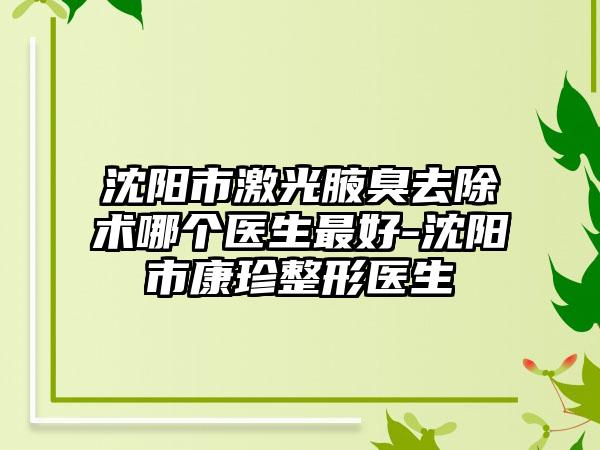 沈阳市激光腋臭去除术哪个医生最好-沈阳市康珍整形医生