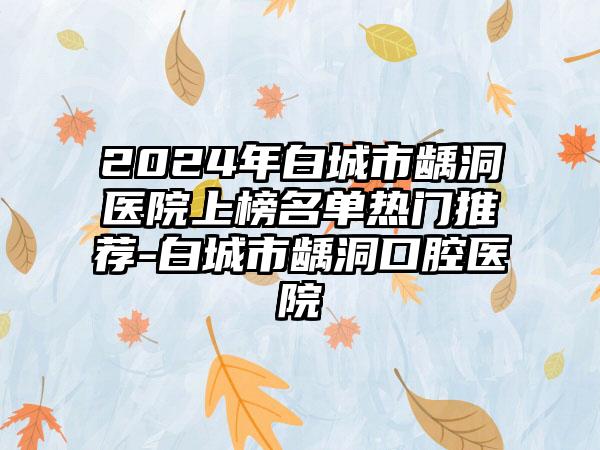 2024年白城市龋洞医院上榜名单热门推荐-白城市龋洞口腔医院