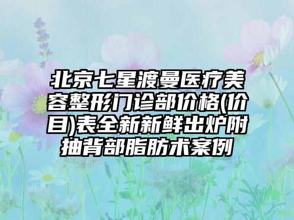 北京七星渡曼医疗美容整形门诊部价格(价目)表全新新鲜出炉附抽背部脂肪术案例